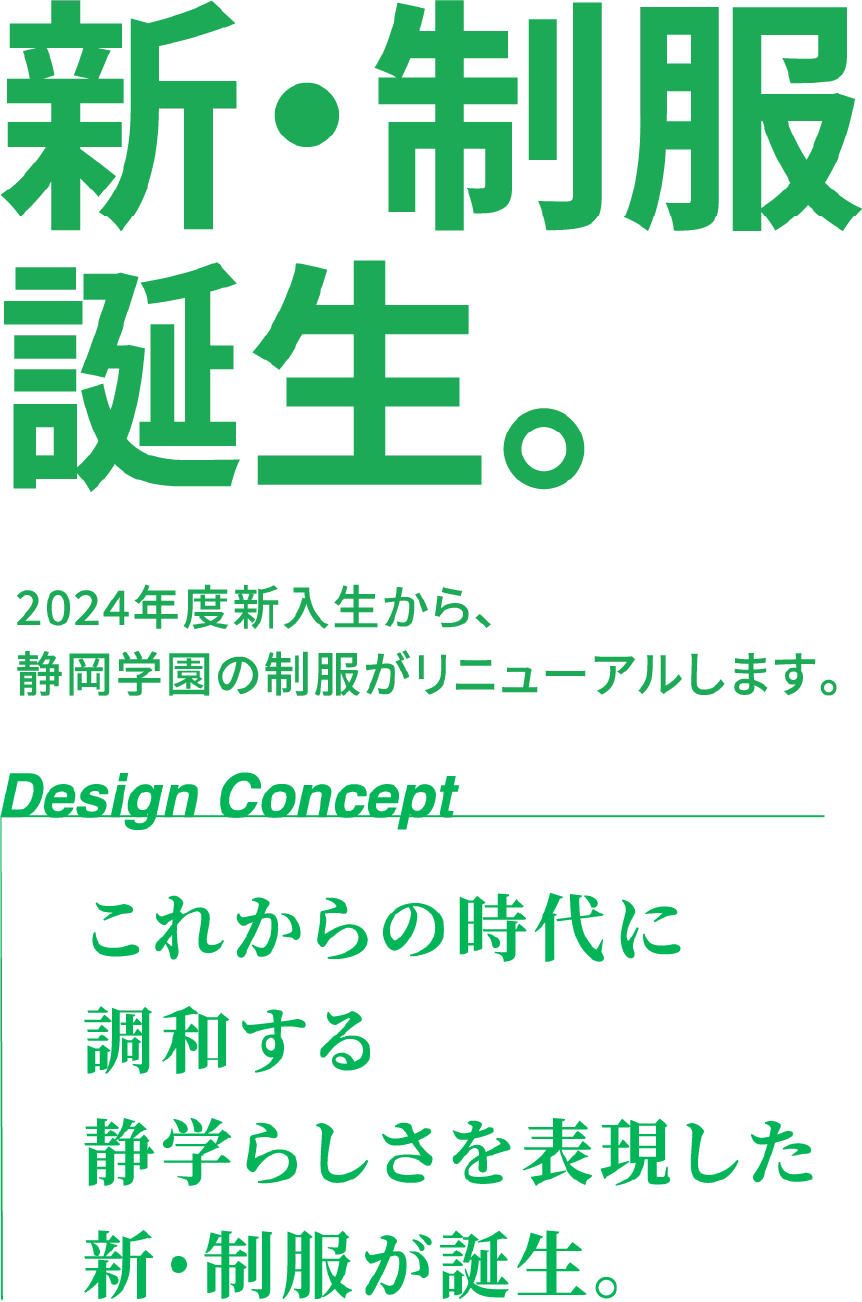 新・制服誕生。2024年度新入生から、静岡学園の制服がリニューアルします。Design Concept これからの時代に調和する静学らしさを表現した新・制服が誕生。